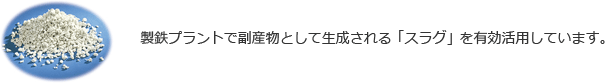 製鉄プラントで副産物として生成される「スラグ」を有効活用しています。